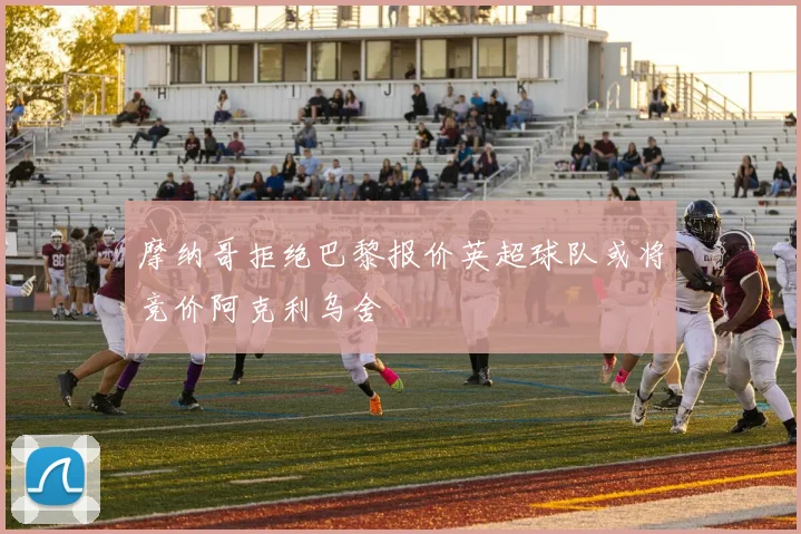 摩纳哥拒绝巴黎报价英超球队或将竞价阿克利乌舍
