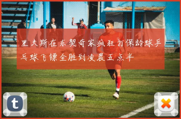 里夫斯在东契奇家疯狂打保龄球乒乓球飞镖全胜到凌晨五点半