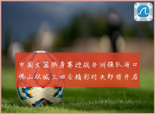 中国女篮热身赛迎战非洲强队海口佛山双城三回合精彩对决即将开启