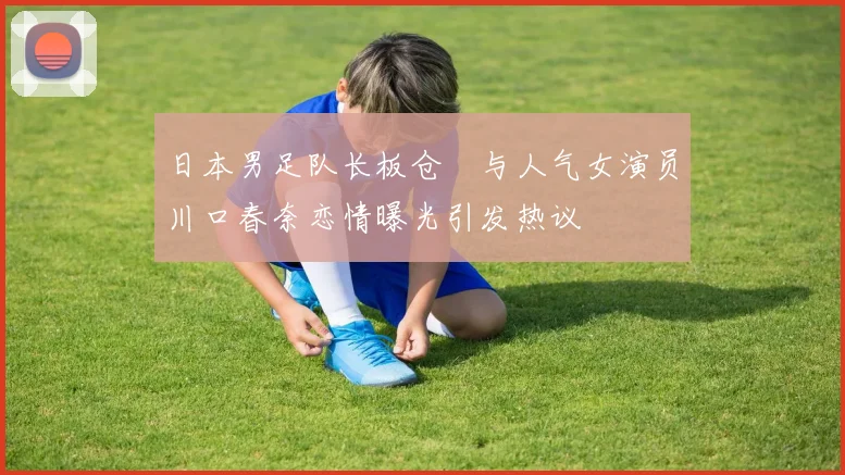 日本男足队长板仓滉与人气女演员川口春奈恋情曝光引发热议