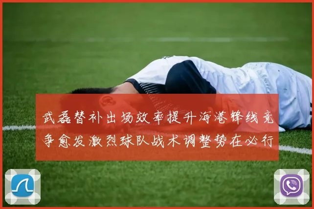 武磊替补出场效率提升海港锋线竞争愈发激烈球队战术调整势在必行