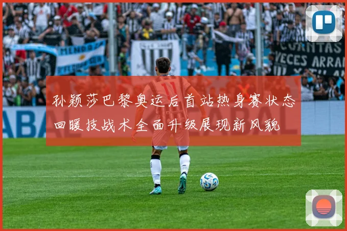 孙颖莎巴黎奥运后首站热身赛状态回暖技战术全面升级展现新风貌