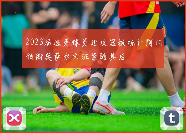 2023届选秀球员进攻篮板统计阿门领衔奥萨尔文班紧随其后
