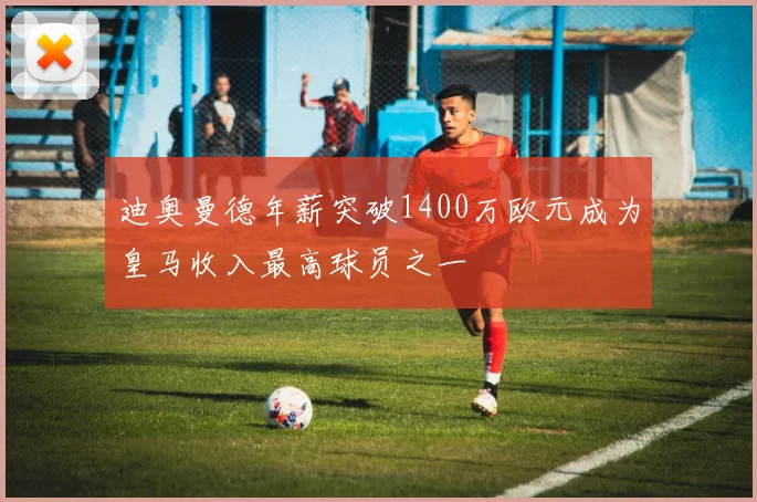 迪奥曼德年薪突破1400万欧元成为皇马收入最高球员之一