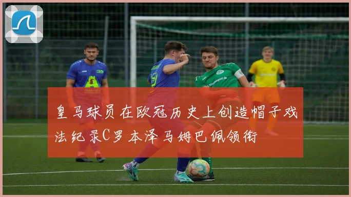 皇马球员在欧冠历史上创造帽子戏法纪录C罗本泽马姆巴佩领衔