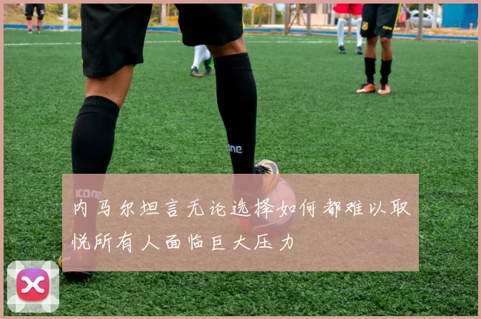 内马尔坦言无论选择如何都难以取悦所有人面临巨大压力