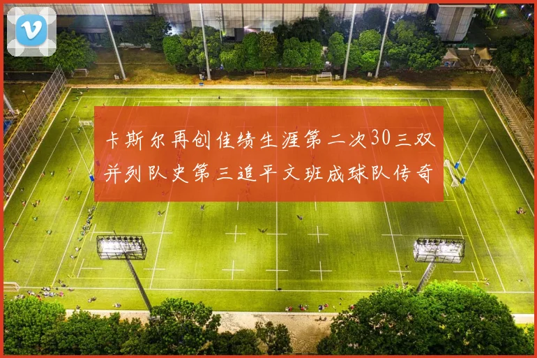 卡斯尔再创佳绩生涯第二次30三双并列队史第三追平文班成球队传奇