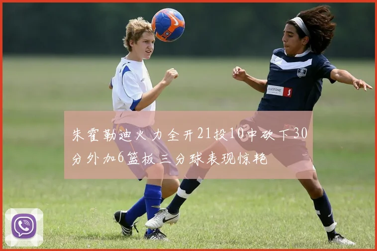 朱霍勒迪火力全开21投10中砍下30分外加6篮板三分球表现惊艳