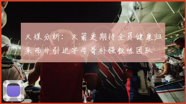 火媒分析：火箭更期待全员健康归来而非引进字母哥补强教练团队
