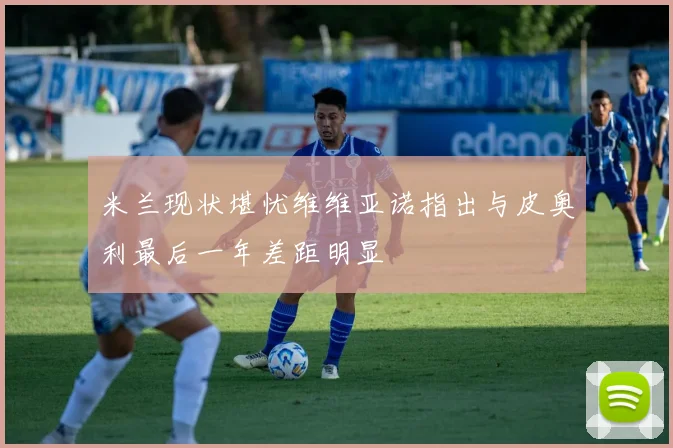 米兰现状堪忧维维亚诺指出与皮奥利最后一年差距明显