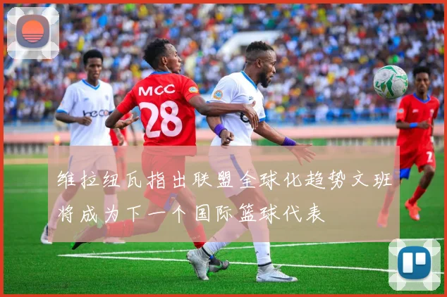 维拉纽瓦指出联盟全球化趋势文班将成为下一个国际篮球代表
