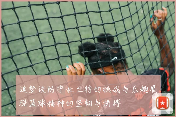 追梦谈防守杜兰特的挑战与乐趣展现篮球精神的坚韧与拼搏
