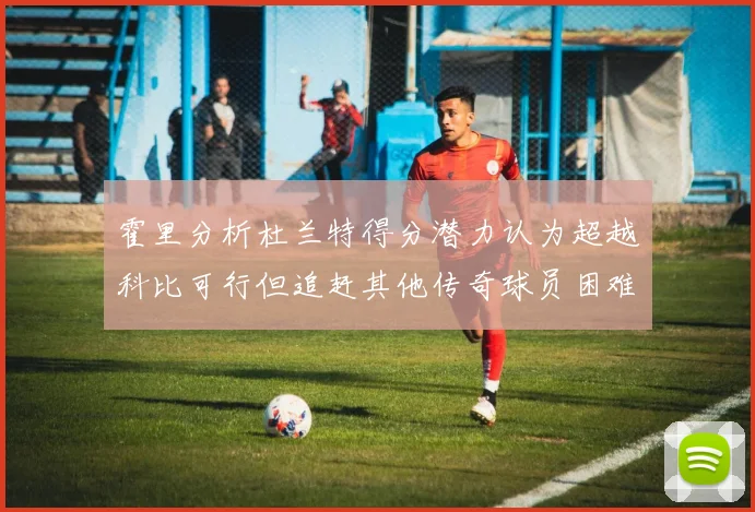 霍里分析杜兰特得分潜力认为超越科比可行但追赶其他传奇球员困难重重
